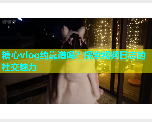 糖心vlog约靠谱吗？探索视频日志的社交魅力
