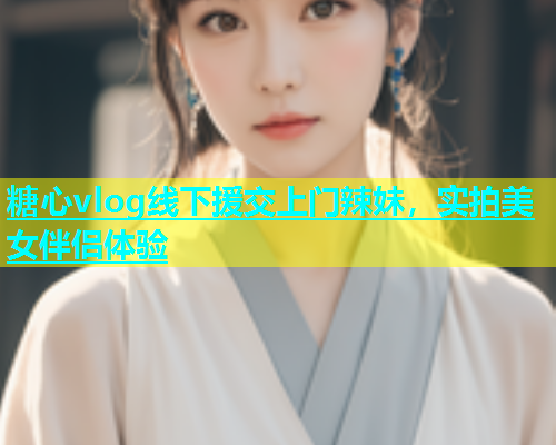 糖心vlog线下援交上门辣妹，实拍美女伴侣体验