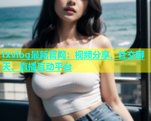 txvlog最新官网：视频分享、社交聊天、直播互动平台