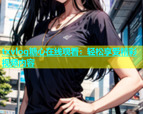 txvlog糖心在线观看：轻松享受精彩视频内容