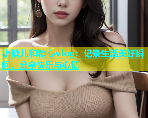 小糖儿和糖心vlog：记录生活美好瞬间，分享快乐与心情