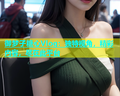 御梦子糖心Vlog：独特视角，精彩内容，尽在此平台