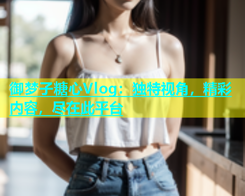 御梦子糖心Vlog：独特视角，精彩内容，尽在此平台