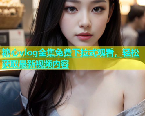 糖心vlog全集免费下拉式观看，轻松获取最新视频内容