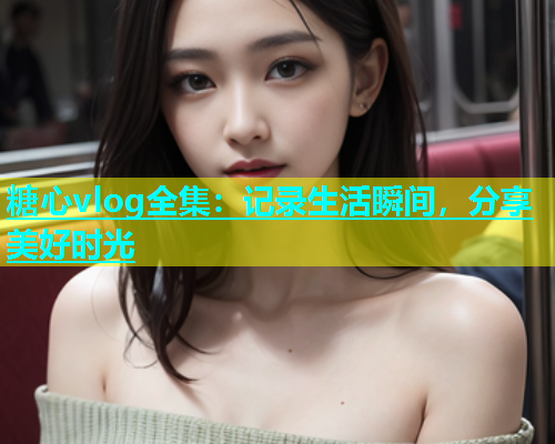 糖心vlog全集：记录生活瞬间，分享美好时光