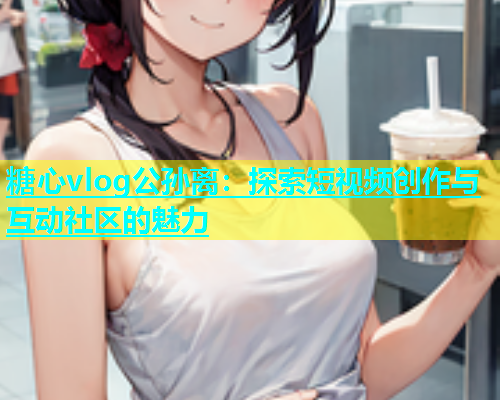 糖心vlog公孙离：探索短视频创作与互动社区的魅力