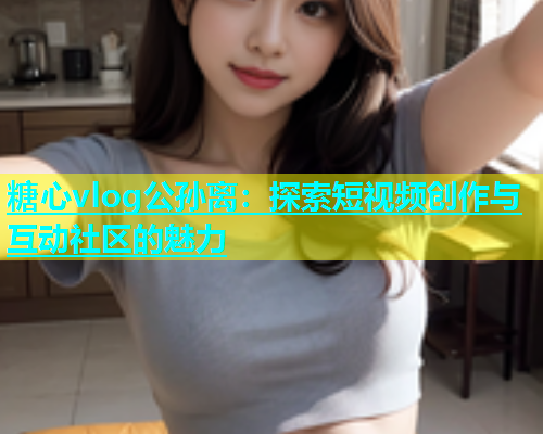 糖心vlog公孙离：探索短视频创作与互动社区的魅力