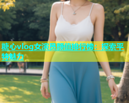 糖心vlog女演员颜值排行榜：探索平特魅力