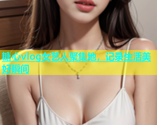 糖心vlog女艺人聚集地，记录生活美好瞬间
