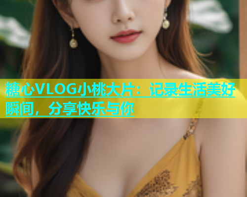 糖心VLOG小桃大片：记录生活美好瞬间，分享快乐与你