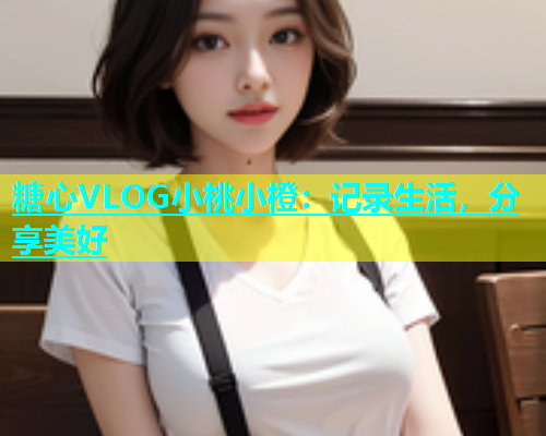糖心VLOG小桃小橙：记录生活，分享美好