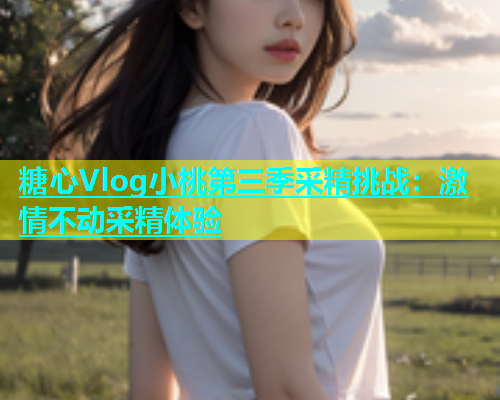 糖心Vlog小桃第三季采精挑战：激情不动采精体验
