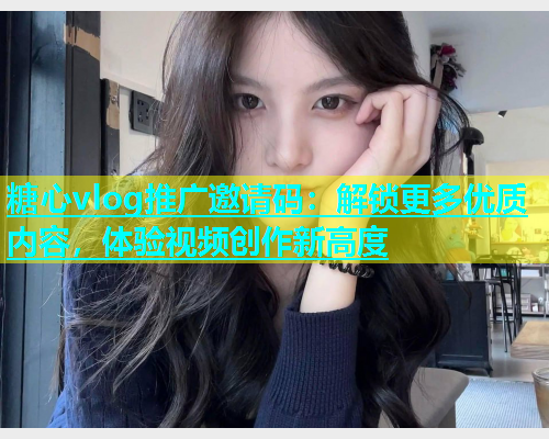 糖心vlog推广邀请码：解锁更多优质内容，体验视频创作新高度