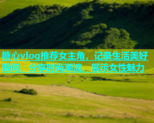 糖心vlog推荐女主角，记录生活美好瞬间，分享时尚潮流，展示女性魅力
