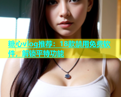 糖心vlog推荐：18款禁用免费软件，解锁平特功能