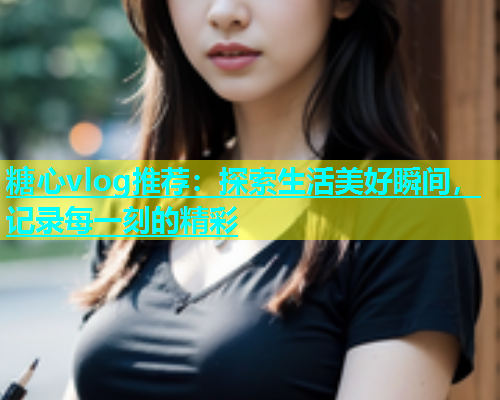糖心vlog推荐：探索生活美好瞬间，记录每一刻的精彩