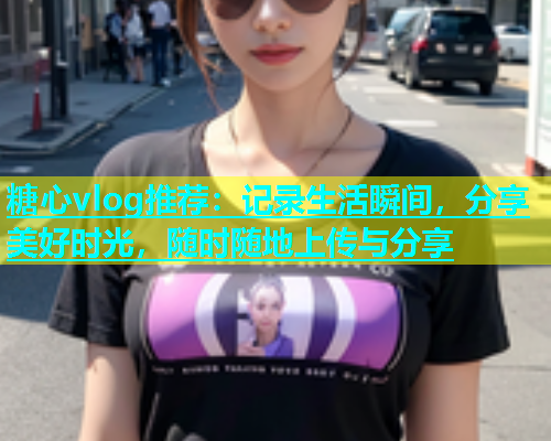 糖心vlog推荐：记录生活瞬间，分享美好时光，随时随地上传与分享