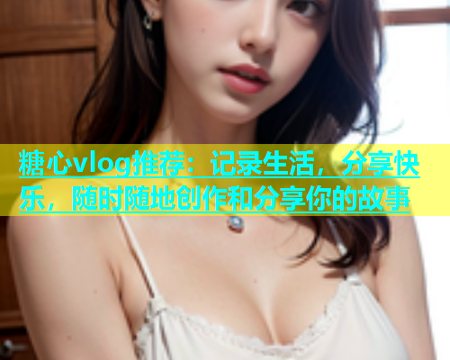 糖心vlog推荐：记录生活，分享快乐，随时随地创作和分享你的故事