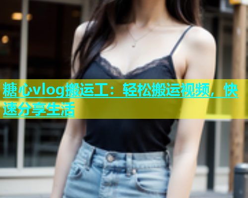 糖心vlog搬运工：轻松搬运视频，快速分享生活