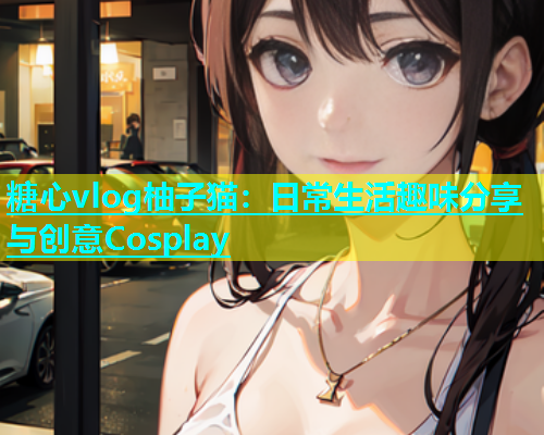 糖心vlog柚子猫：日常生活趣味分享与创意Cosplay
