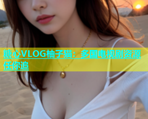 糖心VLOG柚子猫：多国电视剧资源任你追