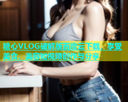 糖心VLOG破解版百度云下载，享受美食、美容短视频创作与分享