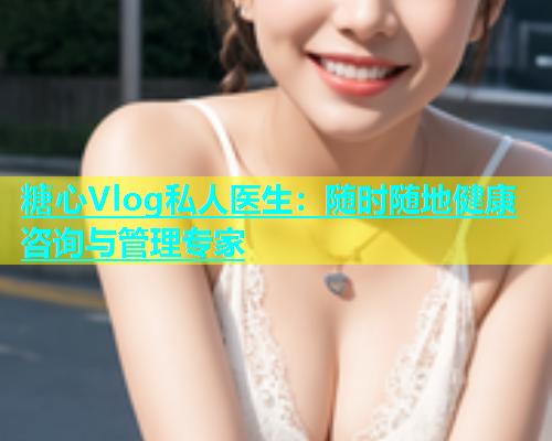 糖心Vlog私人医生：随时随地健康咨询与管理专家