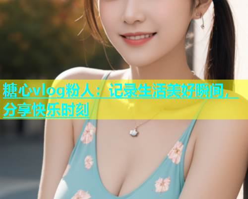 糖心vlog粉人：记录生活美好瞬间，分享快乐时刻