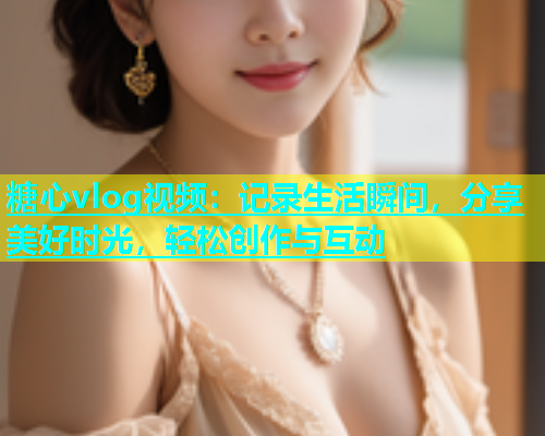 糖心vlog视频：记录生活瞬间，分享美好时光，轻松创作与互动