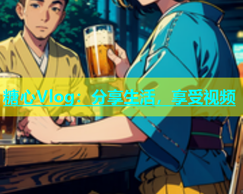 糖心Vlog：分享生活，享受视频