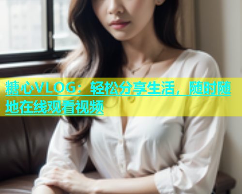 糖心VLOG：轻松分享生活，随时随地在线观看视频