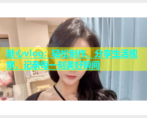 糖心vlog：轻松制作、分享生活视频，记录每一刻美好瞬间