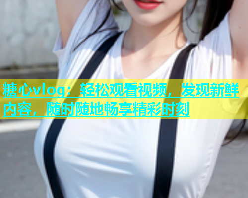 糖心vlog：轻松观看视频，发现新鲜内容，随时随地畅享精彩时刻