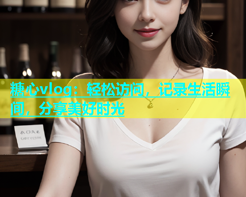 糖心vlog：轻松访问，记录生活瞬间，分享美好时光