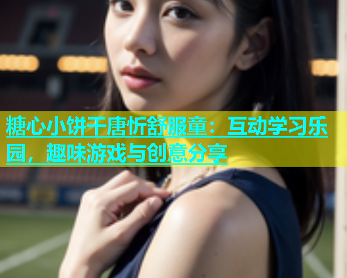 糖心小饼干唐忻舒服童：互动学习乐园，趣味游戏与创意分享