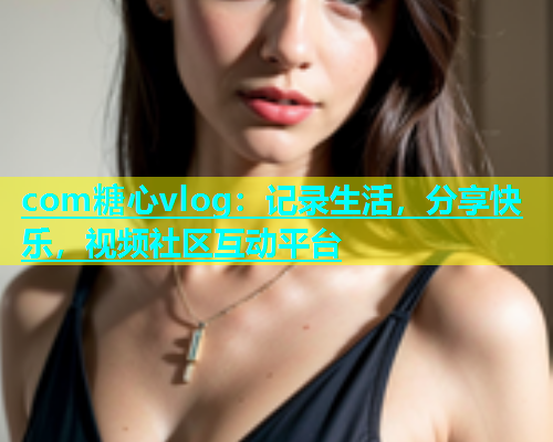 com糖心vlog：记录生活，分享快乐，视频社区互动平台