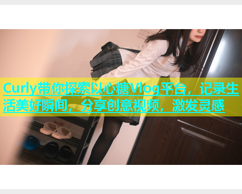 Curly带你探索以心糖Vlog平台，记录生活美好瞬间，分享创意视频，激发灵感
