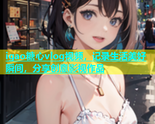 igao糖心vlog视频，记录生活美好瞬间，分享创意影视作品