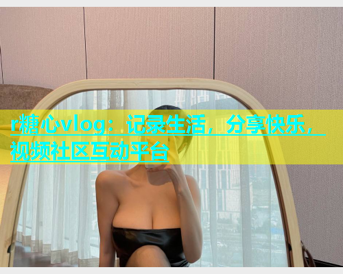 r糖心vlog：记录生活，分享快乐，视频社区互动平台