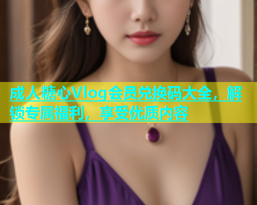 成人糖心Vlog会员兑换码大全，解锁专属福利，享受优质内容