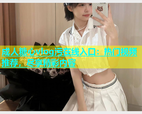 成人糖心vlog污在线入口：热门视频推荐，尽享精彩内容