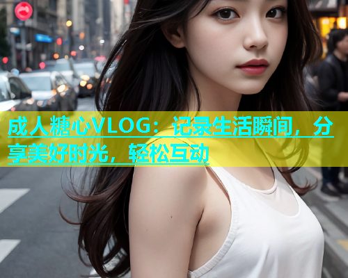成人糖心VLOG：记录生活瞬间，分享美好时光，轻松互动