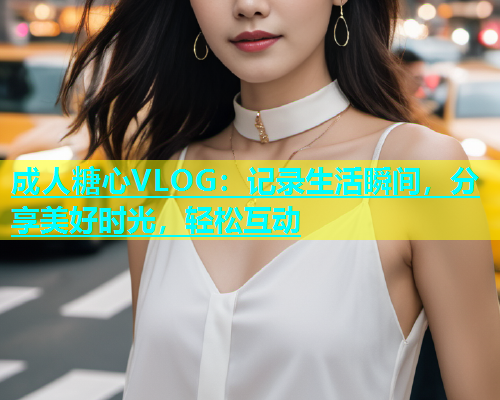 成人糖心VLOG：记录生活瞬间，分享美好时光，轻松互动