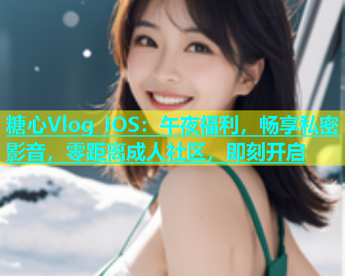 糖心Vlog IOS：午夜福利，畅享私密影音，零距离成人社区，即刻开启