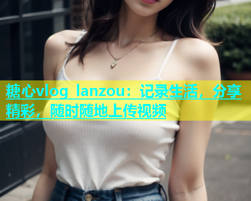 糖心vlog lanzou：记录生活，分享精彩，随时随地上传视频