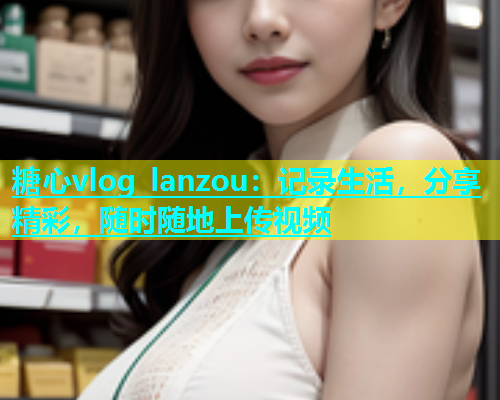糖心vlog lanzou：记录生活，分享精彩，随时随地上传视频