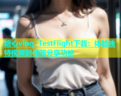 糖心vlog TestFlight下载：体验独特视频创作与分享功能