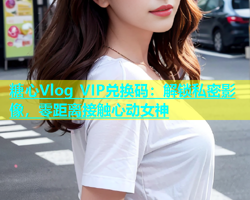 糖心Vlog VIP兑换码：解锁私密影像，零距离接触心动女神