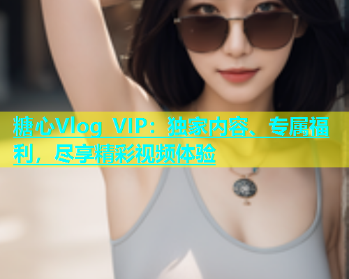 糖心Vlog VIP：独家内容、专属福利，尽享精彩视频体验