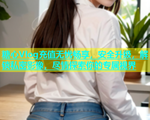 糖心Vlog充值无忧畅享，安全升级，解锁私密影像，尽情探索你的专属视界